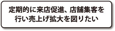 定期的に来店促進、店舗集客を行い売上げ拡大を図りたい