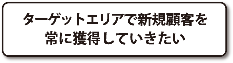 ターゲットエリアで新規顧客を常に獲得していきたい