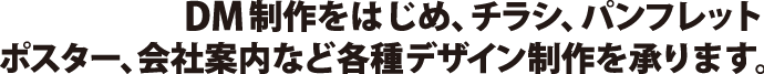DM制作をはじめ、チラシ、パンフレット ポスター、会社案内など各種デザイン制作を承ります。