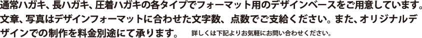 通常ハガキ、長ハガキ、圧着ハガキの各タイプでフォーマット用のデザインベースをご用意しています。文章、写真はデザインフォーマットに合わせた文字数、点数でご支給ください。また、オリジナルデザインでの制作を料金別途にて承ります。詳しくは下記よりお気軽にお問い合わせください。
