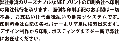 弊社推奨のリーズナブルなNETプリントの印刷会社へ印刷の発注代行を承ります。面倒な印刷手配のお手間は一切不要、お支払いは代金後払いの掛売りシステムです。印刷料金は右記の各社バナーより簡単に検索出来ます。デザイン制作から印刷、ポスティングまでを一貫で弊社にお任せください。