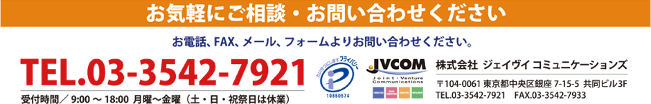 お気軽にご相談・お問い合わせください。お電話、FAX、メール、フォームよりお問い合わせください。
				TEL.03-3542-7921 受付時間／9:00～18:00  月曜～金曜（土・日・祝祭日は休業）JVCOM 株式会社  ジェイヴイ  コミュニケーションズ
				〒104-0061 東京都中央区銀座7-15-5  共同ビル3F TEL.03-3542-7921　FAX.03-3542-7933